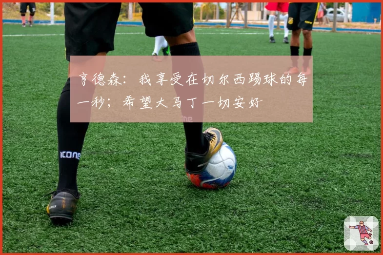 亨德森:我享受在切尔西踢球的每一秒;希望大马丁一切安好