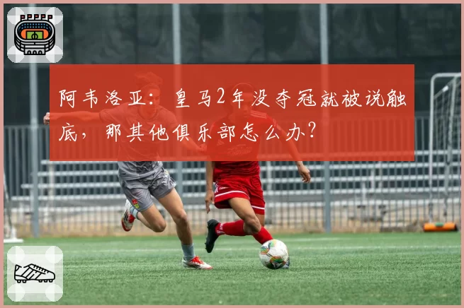 阿韦洛亚：皇马2年没夺冠就被说触底，那其他俱乐部怎么办？