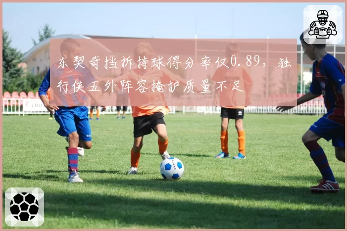 东契奇挡拆持球得分率仅0.89，独行侠五外阵容掩护质量不足