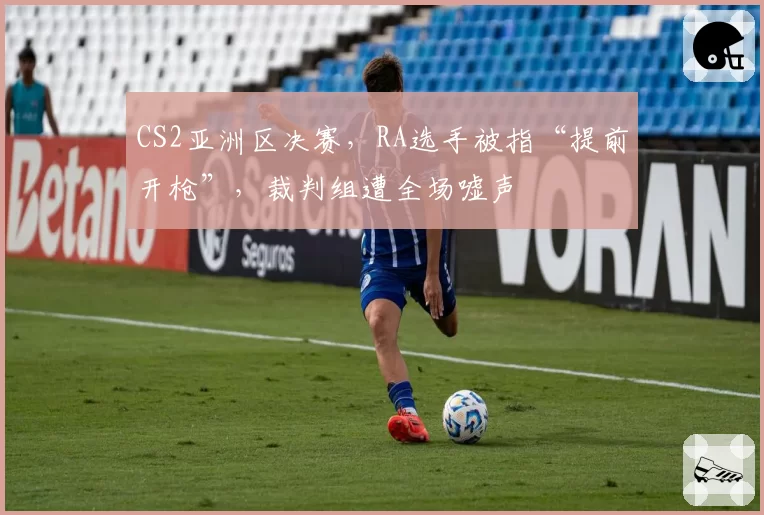CS2亚洲区决赛,RA选手被指“提前开枪”,裁判组遭全场嘘声