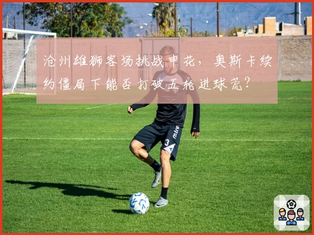 沧州雄狮客场挑战申花，奥斯卡续约僵局下能否打破五轮进球荒？