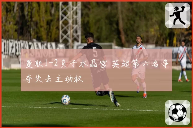 曼联1-2负于水晶宫 英超第六名争夺失去主动权