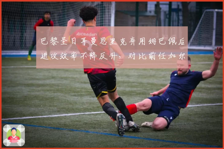 巴黎圣日耳曼恩里克弃用姆巴佩后进攻效率不降反升，对比前任加尔蒂埃过度依赖巨星策略