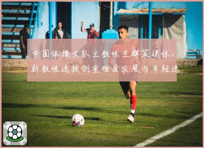 中国体操女队主教练王群策退休，新教练选拔侧重难度发展与年轻选手培养