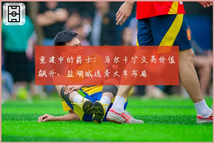 重建中的爵士：马尔卡宁交易价值飙升，盐湖城选秀大年布局