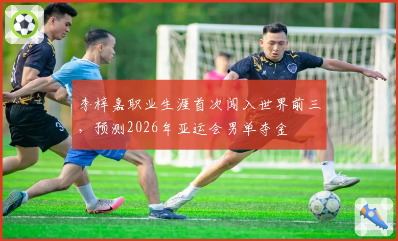 李梓嘉职业生涯首次闯入世界前三，预测2026年亚运会男单夺金
