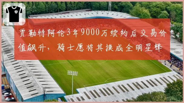 贾勒特阿伦3年9000万续约后交易价值飙升，骑士愿将其换成全明星锋线