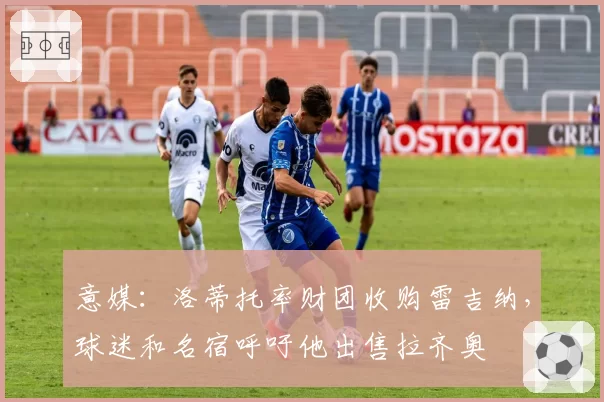 意媒:洛蒂托率财团收购雷吉纳,球迷和名宿呼吁他出售拉齐奥