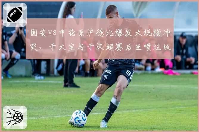 国安vs申花京沪德比爆发大规模冲突，于大宝与于汉超赛后互喷垃圾话