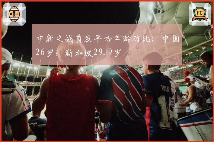 中新之战首发平均年龄对比：中国26岁，新加坡29.9岁