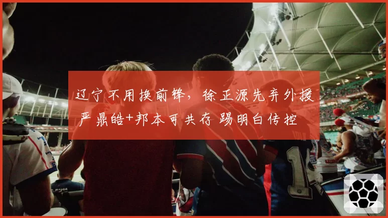 辽宁不用换前锋,徐正源先弃外援 严鼎皓+邦本可共存 踢明白传控