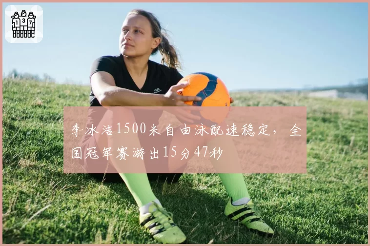 李冰洁1500米自由泳配速稳定,全国冠军赛游出15分47秒