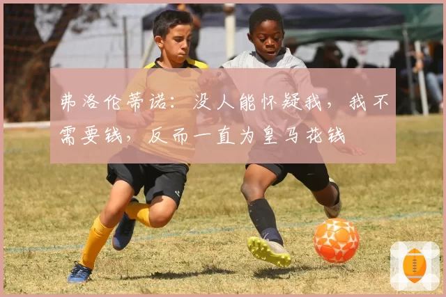 弗洛伦蒂诺：没人能怀疑我，我不需要钱，反而一直为皇马花钱
