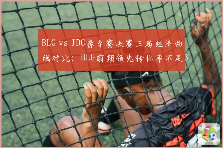 BLG vs JDG春季赛决赛三局经济曲线对比：BLG前期领先转化率不足30%