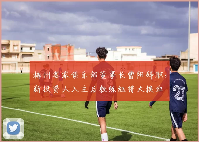 梅州客家俱乐部董事长曹阳辞职，新投资人入主后教练组将大换血