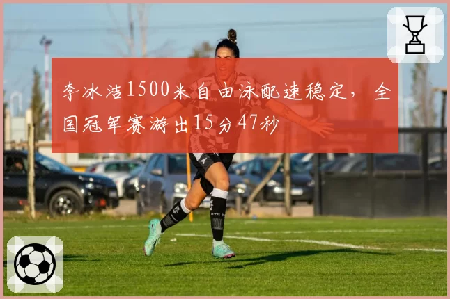 李冰洁1500米自由泳配速稳定，全国冠军赛游出15分47秒