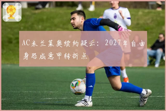 AC米兰莱奥续约疑云：2027年自由身恐成意甲转折点