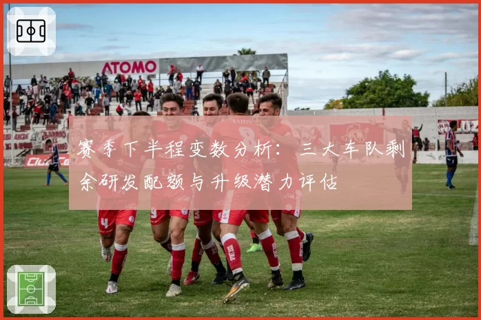 赛季下半程变数分析：三大车队剩余研发配额与升级潜力评估