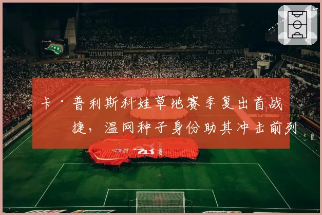 卡·普利斯科娃草地赛季复出首战告捷，温网种子身份助其冲击前列