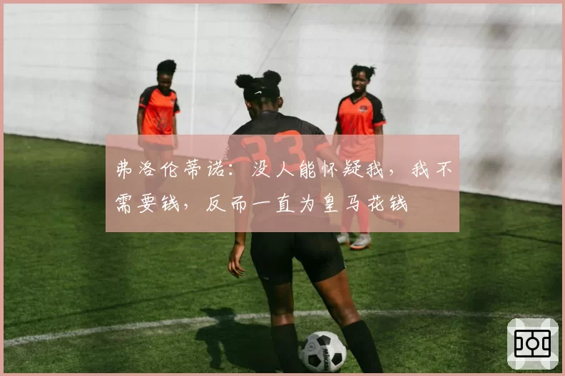 弗洛伦蒂诺：没人能怀疑我，我不需要钱，反而一直为皇马花钱