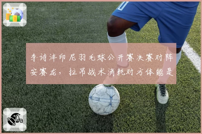 李诗沣印尼羽毛球公开赛决赛对阵安赛龙，拉吊战术消耗对方体能是关键