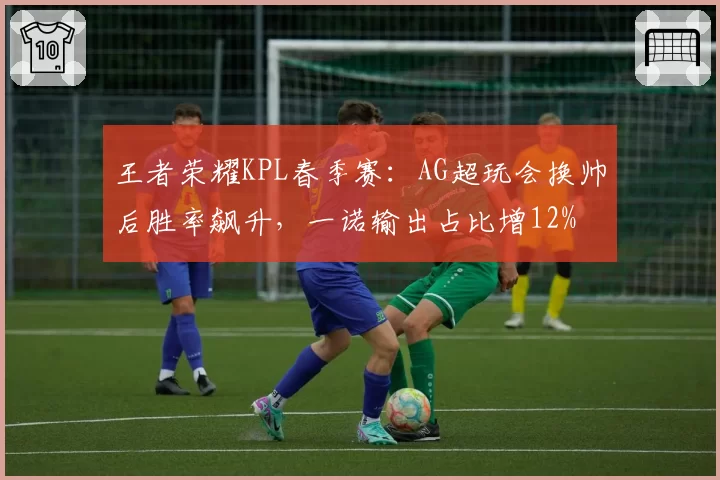 王者荣耀KPL春季赛：AG超玩会换帅后胜率飙升，一诺输出占比增12%