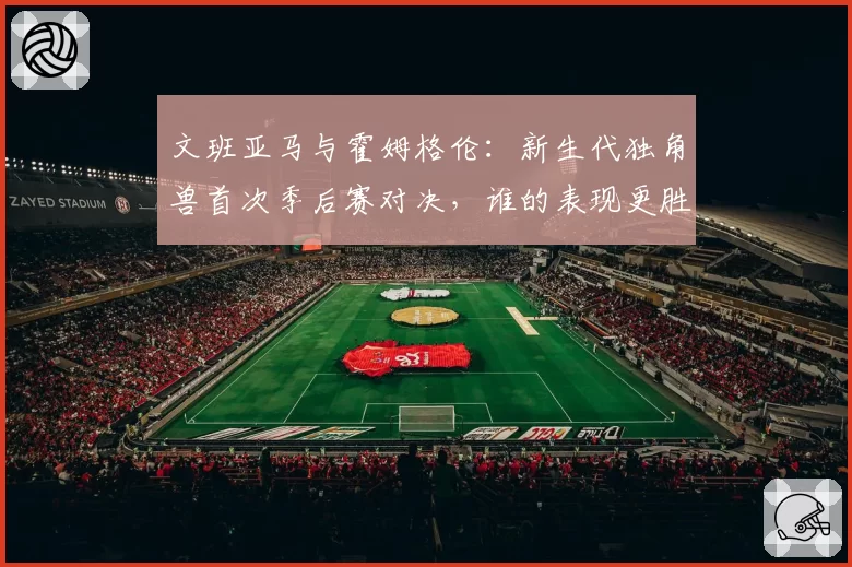 文班亚马与霍姆格伦：新生代独角兽首次季后赛对决，谁的表现更胜一筹？