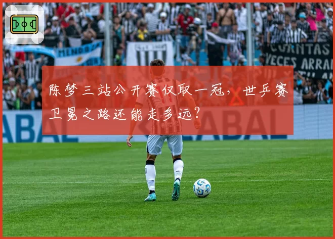 陈梦三站公开赛仅取一冠，世乒赛卫冕之路还能走多远？