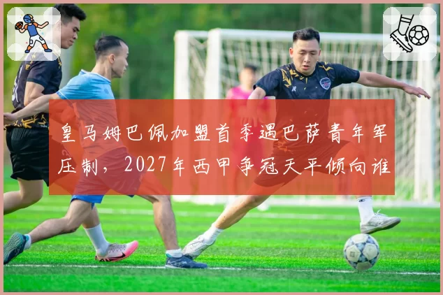 皇马姆巴佩加盟首季遇巴萨青年军压制，2027年西甲争冠天平倾向谁？