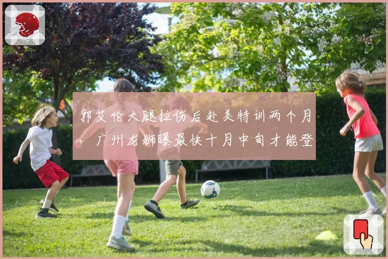 郭艾伦大腿拉伤后赴美特训两个月，广州龙狮曝最快十月中旬才能登场