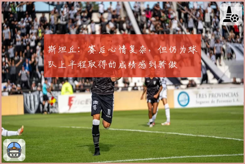 斯坦丘：赛后心情复杂，但仍为球队上半程取得的成绩感到骄傲