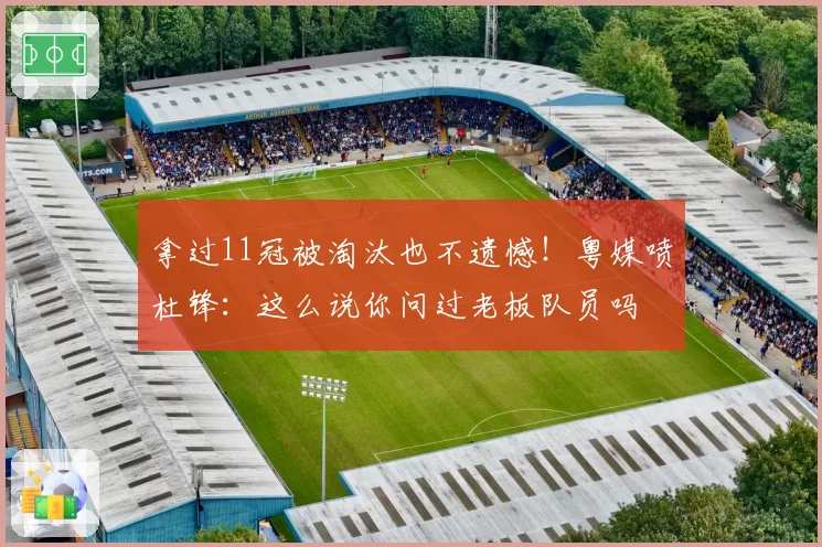 拿过11冠被淘汰也不遗憾！粤媒喷杜锋：这么说你问过老板队员吗