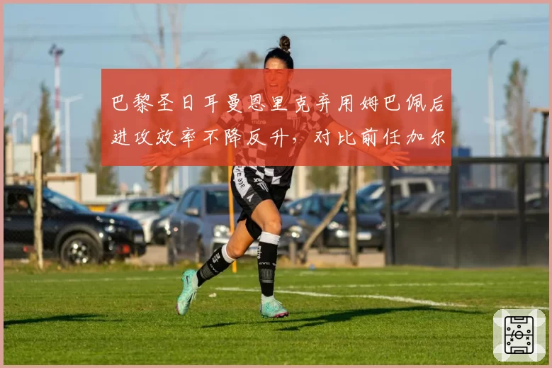 巴黎圣日耳曼恩里克弃用姆巴佩后进攻效率不降反升，对比前任加尔蒂埃过度依赖巨星策略