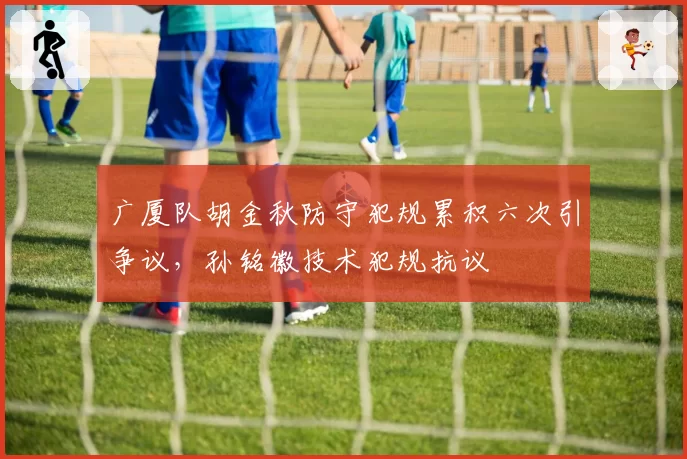 广厦队胡金秋防守犯规累积六次引争议,孙铭徽技术犯规抗议