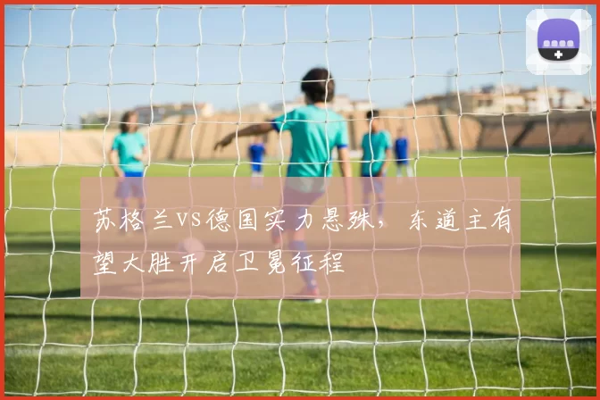 苏格兰vs德国实力悬殊，东道主有望大胜开启卫冕征程