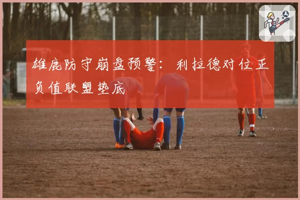 雄鹿防守崩盘预警：利拉德对位正负值联盟垫底