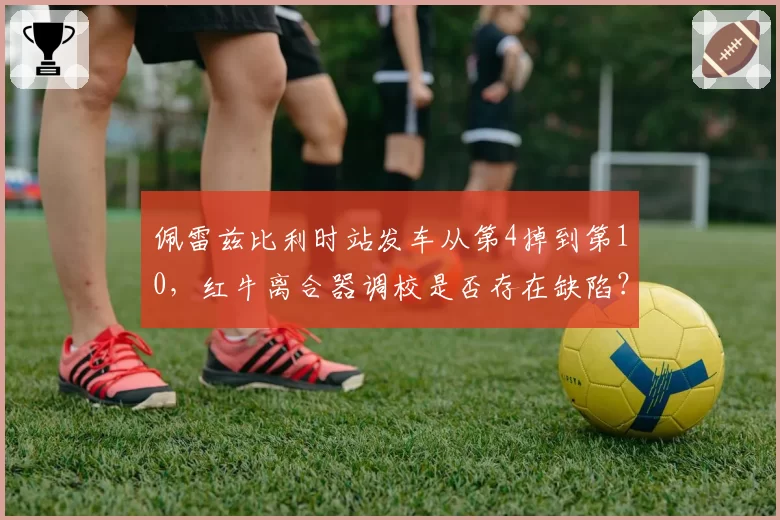 佩雷兹比利时站发车从第4掉到第10,红牛离合器调校是否存在缺陷?