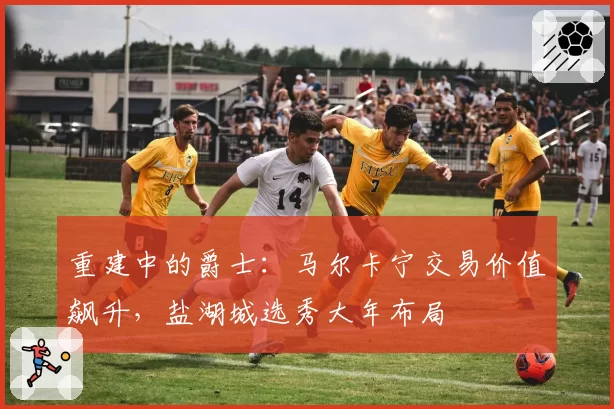 重建中的爵士：马尔卡宁交易价值飙升，盐湖城选秀大年布局