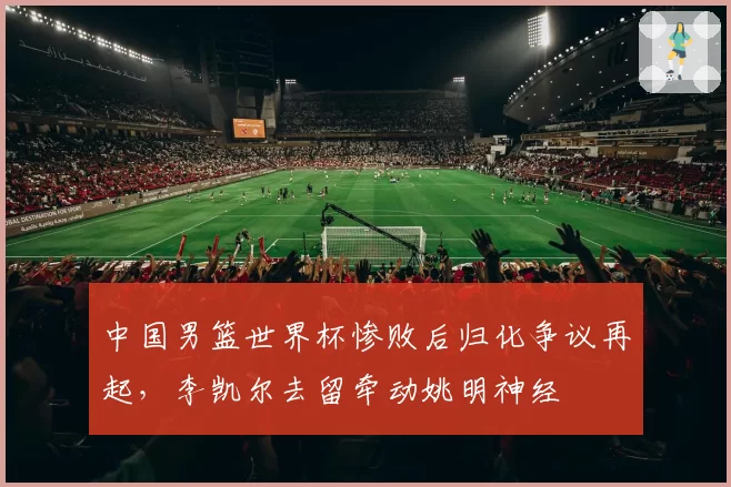 中国男篮世界杯惨败后归化争议再起，李凯尔去留牵动姚明神经