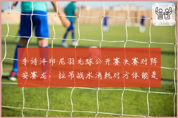 李诗沣印尼羽毛球公开赛决赛对阵安赛龙，拉吊战术消耗对方体能是关键