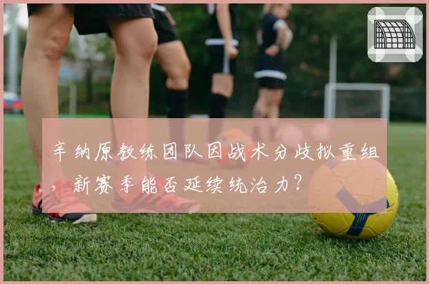 辛纳原教练团队因战术分歧拟重组，新赛季能否延续统治力？