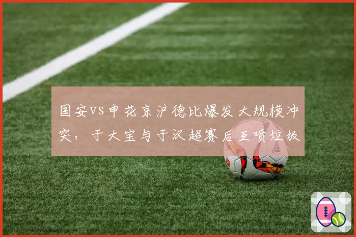 国安vs申花京沪德比爆发大规模冲突，于大宝与于汉超赛后互喷垃圾话