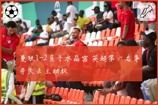 曼联1-2负于水晶宫 英超第六名争夺失去主动权