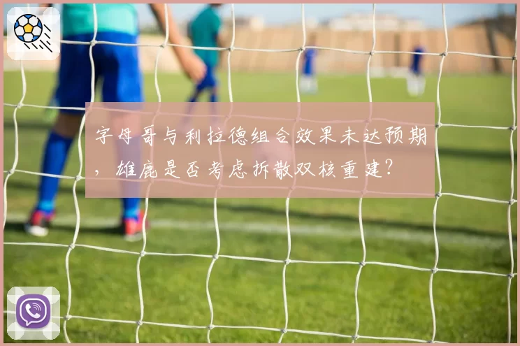 字母哥与利拉德组合效果未达预期，雄鹿是否考虑拆散双核重建？