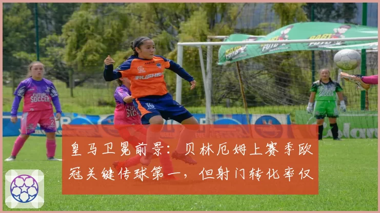 皇马卫冕前景：贝林厄姆上赛季欧冠关键传球第一，但射门转化率仅12%