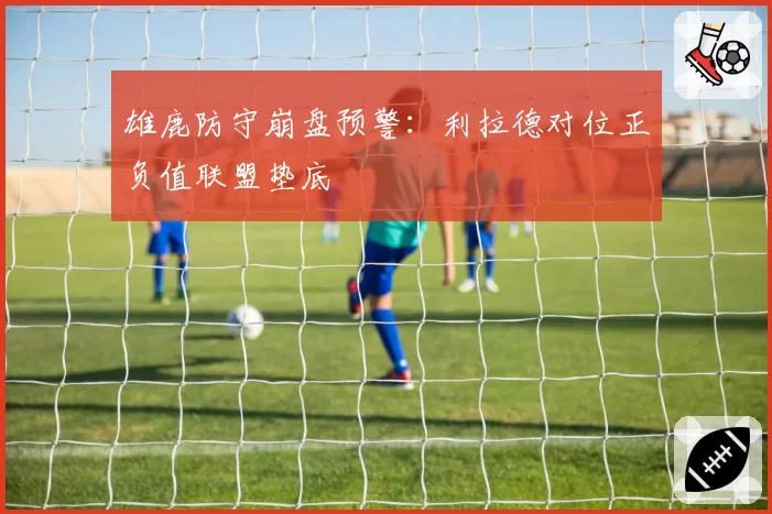 雄鹿防守崩盘预警：利拉德对位正负值联盟垫底