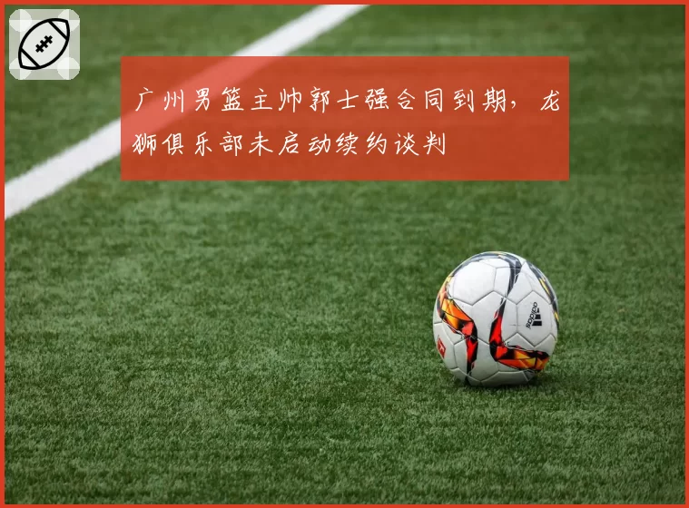 广州男篮主帅郭士强合同到期，龙狮俱乐部未启动续约谈判