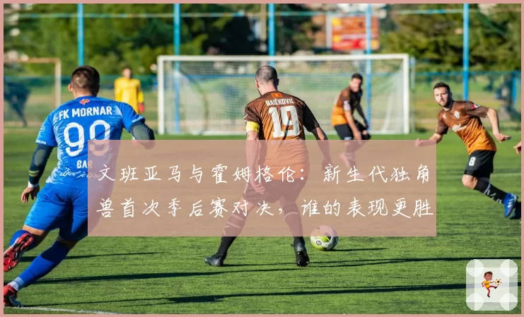 文班亚马与霍姆格伦：新生代独角兽首次季后赛对决，谁的表现更胜一筹？