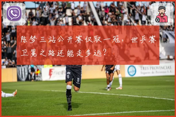 陈梦三站公开赛仅取一冠,世乒赛卫冕之路还能走多远?