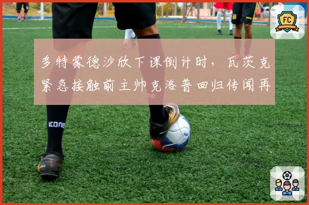多特蒙德沙欣下课倒计时，瓦茨克紧急接触前主帅克洛普回归传闻再起